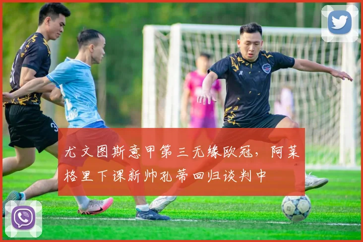 尤文图斯意甲第三无缘欧冠，阿莱格里下课新帅孔蒂回归谈判中