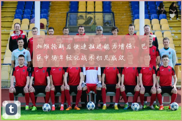 加维抢断后快速推进能力增强，巴萨中场年轻化战术初见成效