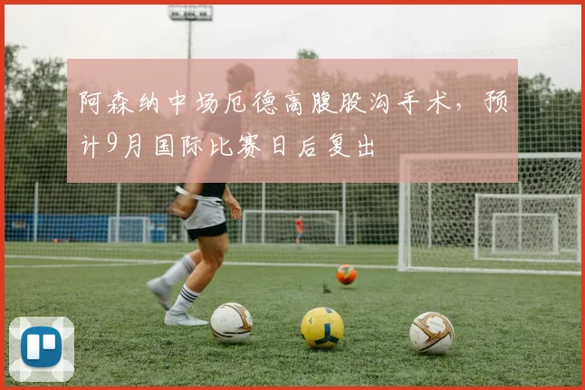 阿森纳中场厄德高腹股沟手术，预计9月国际比赛日后复出