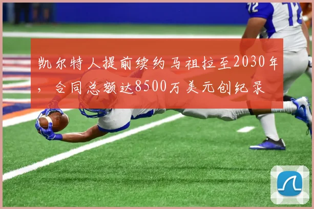 凯尔特人提前续约马祖拉至2030年，合同总额达8500万美元创纪录