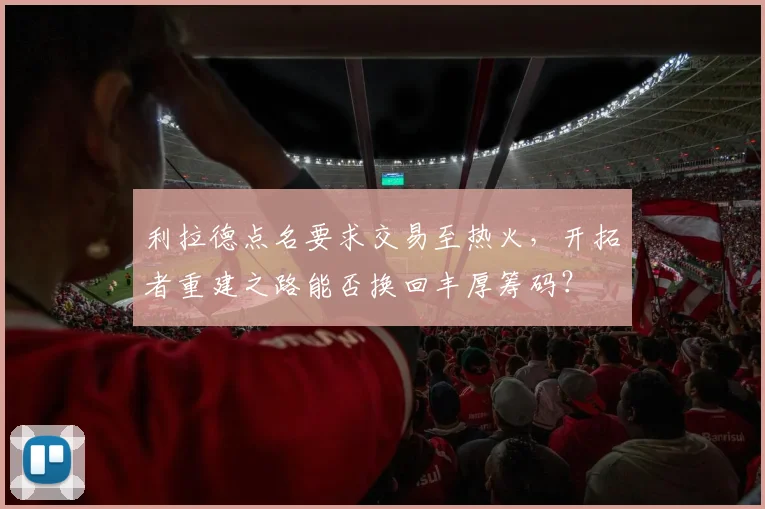 利拉德点名要求交易至热火，开拓者重建之路能否换回丰厚筹码？