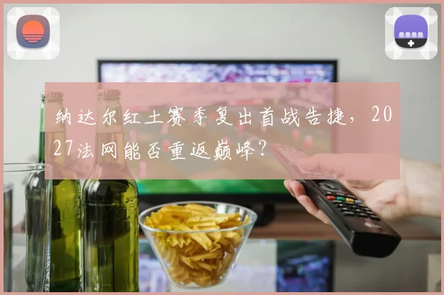 纳达尔红土赛季复出首战告捷,2027法网能否重返巅峰?