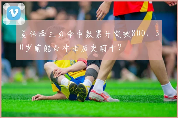 姜伟泽三分命中数累计突破800，30岁前能否冲击历史前十？
