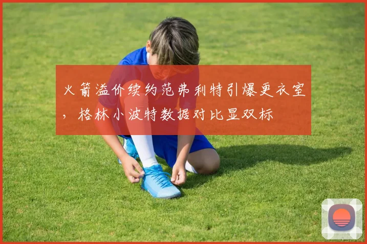 火箭溢价续约范弗利特引爆更衣室，格林小波特数据对比显双标